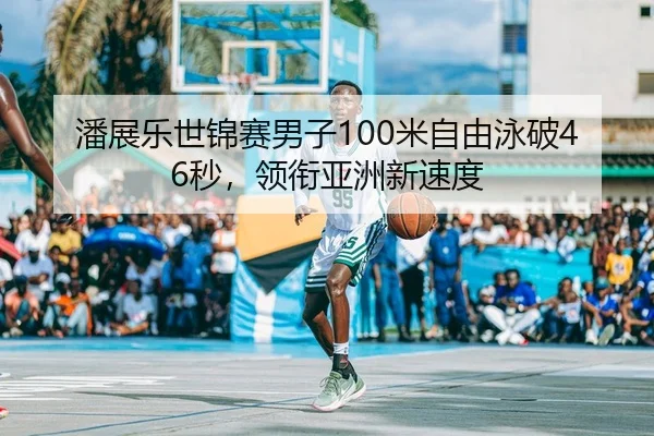 潘展乐世锦赛男子100米自由泳破46秒，领衔亚洲新速度（kaiyun）